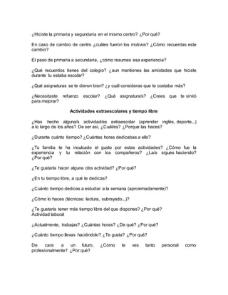 ¿Hiciste la primaria y segundaria en el mismo centro? ¿Por qué?
En caso de cambio de centro ¿cuáles fueron los motivos? ¿Cómo recuerdas este
cambio?
El paso de primaria a secundaria, ¿cómo resumes esa experiencia?
¿Qué recuerdos tienes del colegio? ¿aun mantienes las amistades que hiciste
durante tu estaba escolar?
¿Qué asignaturas se te dieron bien? ¿y cuál consideras que te costaba más?
¿Necesitaste refuerzo escolar? ¿Qué asignatura/s? ¿Crees que te sirvió
para mejorar?
Actividades extraescolares y tiempo libre
¿Has hecho alguna/s actividad/es extraescolar (aprender inglés, deporte...)
a lo largo de los años? De ser así, ¿Cuál/es? ¿Porque las haces?
¿Durante cuánto tiempo? ¿Cuántas horas dedicabas a ello?
¿Tu familia te ha inculcado el gusto por estas actividades? ¿Cómo fue la
experiencia y tu relación con los compañeros? ¿La/s sigues haciendo?
¿Por qué?
¿Te gustaría hacer alguna otra actividad? ¿Por qué?
¿En tu tiempo libre, a qué te dedicas?
¿Cuánto tiempo dedicas a estudiar a la semana (aproximadamente)?
¿Cómo lo haces (técnicas: lectura, subrayado...)?
¿Te gustaría tener más tiempo libre del que dispones? ¿Por qué?
Actividad laboral
¿Actualmente, trabajas? ¿Cuántas horas? ¿De qué? ¿Por qué?
¿Cuánto tiempo llevas haciéndolo? ¿Te gusta? ¿Por qué?
De cara a un futuro, ¿Cómo te ves tanto personal como
profesionalmente? ¿Por qué?
 
