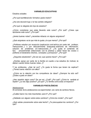 VARIABLES EDUCATIVAS
Estudios actuales
¿Por qué bachillera/ciclo formativo grado medio?
¿Ha sido decisión tuya o te has sentido obligado?
¿Por qué no elegiste otro tipo de estudios?
¿Cómo consideras que estas llevando este curso? ¿Por qué? ¿Crees que
aprobaras este curso? ¿Por qué?
¿tienes buenas notas? ¿necesitas refuerzo en alguna asignatura?
¿Qué asignatura es la que más te gusta y la que menos? ¿Por qué?
¿Prefieres estudiar por recepción (explicación oral teórica por parte del profesor,
instrucciones...) o por descubrimiento (búsqueda autónoma de información,
solución de problemas sin instrucciones...)? ¿Te gusta el contenido de
tipo procedimental (relacionado con la práctica y saber hacer las cosas) o
prefieres el declarativo (hechos, conceptos y principios)? ¿Por qué?
¿Seguirás estudiando? ¿De ser así, que quieres hacer? ¿Por qué?
¿Sientes apoyo por parte de tu familia en cuanto a tus estudios (te motivan, te
alaban cuando tienes buenas notas...)?
Y tus profesores, ¿Qué tal son? ¿Te gusta la forma que tienen de explicar?
¿Tienes buena relación con ellos?
¿Cómo es tu relación con los compañeros de clase? ¿Siempre ha sido así?
¿Estás a gusto en clase?
¿Has repetido algún curso? De ser así, ¿Cuál? ¿Por qué? ¿Cómo te sentiste al
repetir? ¿Le ves algo positivo? ¿El qué? ¿Tu familia como actúo al respecto?
VARIABLES PSICOLÓGICAS
Adolescencia
Al comienzo de la adolescencia se experimentan una serie de cambios físicos.
¿Cuáles fueron los más importantes para ti? ¿Por qué?
¿Hablaste con alguien sobre estos cambios? ¿Cómo los viviste? ¿Por qué?
¿Qué sabías previamente sobre este hecho? ¿Te preocupaban los cambios? ¿Por
qué?
 