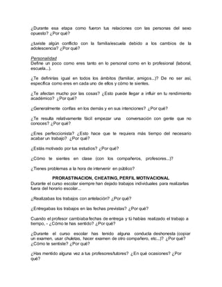 ¿Durante esa etapa como fueron tus relaciones con las personas del sexo
opuesto? ¿Por qué?
¿tuviste algún conflicto con la familia/escuela debido a los cambios de la
adolescencia? ¿Por qué?
Personalidad
Define un poco como eres tanto en lo personal como en lo profesional (laboral,
escuela...).
¿Te definirías igual en todos los ámbitos (familiar, amigos...)? De no ser así,
específica como eres en cada uno de ellos y cómo te sientes.
¿Te afectan mucho por las cosas? ¿Esto puede llegar a influir en tu rendimiento
académico? ¿Por qué?
¿Generalmente confías en los demás y en sus intenciones? ¿Por qué?
¿Te resulta relativamente fácil empezar una conversación con gente que no
conoces? ¿Por qué?
¿Eres perfeccionista? ¿Esto hace que te requiera más tiempo del necesario
acabar un trabajo? ¿Por qué?
¿Estás motivado por tus estudios? ¿Por qué?
¿Cómo te sientes en clase (con los compañeros, profesores...)?
¿Tienes problemas a la hora de intervenir en público?
PRORASTINACION, CHEATING, PERFIL MOTIVACIONAL
Durante el curso escolar siempre han dejado trabajos individuales para realizarlas
fuera del horario escolar...
¿Realizabas los trabajos con antelación? ¿Por qué?
¿Entregabas los trabajos en las fechas previstas? ¿Por qué?
Cuando el profesor cambiaba fechas de entrega y tú habías realizado el trabajo a
tiempo, - ¿Cómo te has sentido? ¿Por qué?
¿Durante el curso escolar has tenido alguna conducta deshonesta (copiar
un examen, usar chuletas, hacer examen de otro compañero, etc...)? ¿Por qué?
¿Cómo te sentiste? ¿Por qué?
¿Has mentido alguna vez a tus profesores/tutores? ¿En qué ocasiones? ¿Por
qué?
 