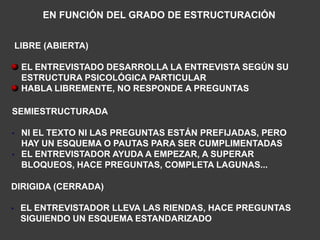 EN FUNCIÓN DEL GRADO DE ESTRUCTURACIÓN


    LIBRE (ABIERTA)

     EL ENTREVISTADO DESARROLLA LA ENTREVISTA SEGÚN SU
     ESTRUCTURA PSICOLÓGICA PARTICULAR
     HABLA LIBREMENTE, NO RESPONDE A PREGUNTAS

SEMIESTRUCTURADA

• NI EL TEXTO NI LAS PREGUNTAS ESTÁN PREFIJADAS, PERO
  HAY UN ESQUEMA O PAUTAS PARA SER CUMPLIMENTADAS
• EL ENTREVISTADOR AYUDA A EMPEZAR, A SUPERAR
  BLOQUEOS, HACE PREGUNTAS, COMPLETA LAGUNAS...

DIRIGIDA (CERRADA)

•    EL ENTREVISTADOR LLEVA LAS RIENDAS, HACE PREGUNTAS
     SIGUIENDO UN ESQUEMA ESTANDARIZADO
 