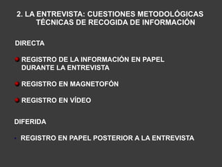 2. LA ENTREVISTA: CUESTIONES METODOLÓGICAS
      TÉCNICAS DE RECOGIDA DE INFORMACIÓN

DIRECTA

 REGISTRO DE LA INFORMACIÓN EN PAPEL
 DURANTE LA ENTREVISTA

 REGISTRO EN MAGNETOFÓN

 REGISTRO EN VÍDEO


DIFERIDA

• REGISTRO EN PAPEL POSTERIOR A LA ENTREVISTA
 