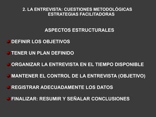 2. LA ENTREVISTA: CUESTIONES METODOLÓGICAS
               ESTRATEGIAS FACILITADORAS


            ASPECTOS ESTRUCTURALES

DEFINIR LOS OBJETIVOS

TENER UN PLAN DEFINIDO

ORGANIZAR LA ENTREVISTA EN EL TIEMPO DISPONIBLE

MANTENER EL CONTROL DE LA ENTREVISTA (OBJETIVO)

REGISTRAR ADECUADAMENTE LOS DATOS

FINALIZAR: RESUMIR Y SEÑALAR CONCLUSIONES
 