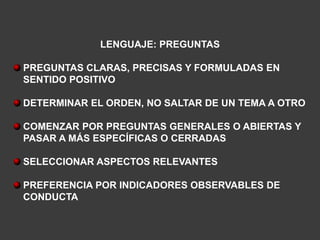 LENGUAJE: PREGUNTAS

PREGUNTAS CLARAS, PRECISAS Y FORMULADAS EN
SENTIDO POSITIVO

DETERMINAR EL ORDEN, NO SALTAR DE UN TEMA A OTRO

COMENZAR POR PREGUNTAS GENERALES O ABIERTAS Y
PASAR A MÁS ESPECÍFICAS O CERRADAS

SELECCIONAR ASPECTOS RELEVANTES

PREFERENCIA POR INDICADORES OBSERVABLES DE
CONDUCTA
 