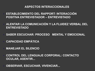 ASPECTOS INTERACCIONALES

• ESTABLECIMIENTO DEL RAPPORT: INTERACCIÓN
 POSITIVA ENTREVISTADOR – ENTREVISTADO

• ALENTAR LA COMUNICACIÓN Y LA FLUIDEZ VERBAL DEL
 ENTREVISTADO

• SABER ESCUCHAR: PROCESO MENTAL Y EMOCIONAL

• CAPACIDAD EMPÁTICA

• MANEJAR EL SILENCIO

• CONTROL DEL LENGUAJE CORPORAL: CONTACTO
 OCULAR, ASENTIR...

• OBSERVAR, ESCUCHAR, VIVENCIAR...
 