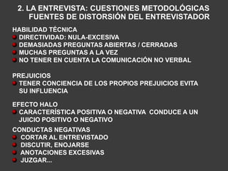 2. LA ENTREVISTA: CUESTIONES METODOLÓGICAS
     FUENTES DE DISTORSIÓN DEL ENTREVISTADOR
HABILIDAD TÉCNICA
 DIRECTIVIDAD: NULA-EXCESIVA
 DEMASIADAS PREGUNTAS ABIERTAS / CERRADAS
 MUCHAS PREGUNTAS A LA VEZ
 NO TENER EN CUENTA LA COMUNICACIÓN NO VERBAL

PREJUICIOS
  TENER CONCIENCIA DE LOS PROPIOS PREJUICIOS EVITA
  SU INFLUENCIA

EFECTO HALO
  CARACTERÍSTICA POSITIVA O NEGATIVA CONDUCE A UN
  JUICIO POSITIVO O NEGATIVO
CONDUCTAS NEGATIVAS
  CORTAR AL ENTREVISTADO
  DISCUTIR, ENOJARSE
  ANOTACIONES EXCESIVAS
  JUZGAR...
 