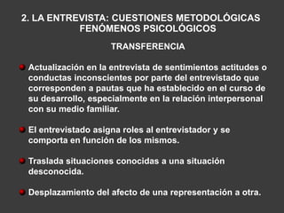 2. LA ENTREVISTA: CUESTIONES METODOLÓGICAS
           FENÓMENOS PSICOLÓGICOS
                     TRANSFERENCIA

 Actualización en la entrevista de sentimientos actitudes o
 conductas inconscientes por parte del entrevistado que
 corresponden a pautas que ha establecido en el curso de
 su desarrollo, especialmente en la relación interpersonal
 con su medio familiar.

 El entrevistado asigna roles al entrevistador y se
 comporta en función de los mismos.

 Traslada situaciones conocidas a una situación
 desconocida.

 Desplazamiento del afecto de una representación a otra.
 