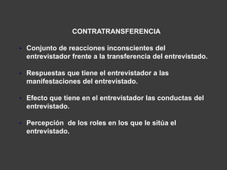 CONTRATRANSFERENCIA

• Conjunto de reacciones inconscientes del
  entrevistador frente a la transferencia del entrevistado.

• Respuestas que tiene el entrevistador a las
  manifestaciones del entrevistado.

• Efecto que tiene en el entrevistador las conductas del
  entrevistado.

• Percepción de los roles en los que le sitúa el
  entrevistado.
 