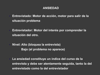 ANSIEDAD

• Entrevistado: Motor de acción, motor para salir de la
  situación problema


• Entrevistador: Motor del interés por comprender la
  situación del otro.


• Nivel: Alto (bloquea la entrevista)
        Bajo (el problema no aparece)


• La ansiedad constituye un índice del curso de la
  entrevista y debe ser atentamente seguida, tanto la del
  entrevistado como la del entrevistador
 