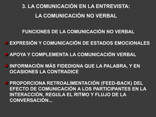 3. LA COMUNICACIÓN EN LA ENTREVISTA:
         LA COMUNICACIÓN NO VERBAL


    FUNCIONES DE LA COMUNICACIÓN NO VERBAL

EXPRESIÓN Y COMUNICACIÓN DE ESTADOS EMOCIONALES

APOYA Y COMPLEMENTA LA COMUNICACIÓN VERBAL

INFORMACIÓN MÁS FIDEDIGNA QUE LA PALABRA, Y EN
OCASIONES LA CONTRADICE

PROPORCIONA RETROALIMENTACIÓN (FEED-BACK) DEL
EFECTO DE COMUNICACIÓN A LOS PARTICIPANTES EN LA
INTERACCIÓN, REGULA EL RITMO Y FLUJO DE LA
CONVERSACIÓN...
 