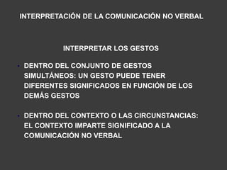 INTERPRETACIÓN DE LA COMUNICACIÓN NO VERBAL



          INTERPRETAR LOS GESTOS

• DENTRO DEL CONJUNTO DE GESTOS
 SIMULTÁNEOS: UN GESTO PUEDE TENER
 DIFERENTES SIGNIFICADOS EN FUNCIÓN DE LOS
 DEMÁS GESTOS

• DENTRO DEL CONTEXTO O LAS CIRCUNSTANCIAS:
 EL CONTEXTO IMPARTE SIGNIFICADO A LA
 COMUNICACIÓN NO VERBAL
 