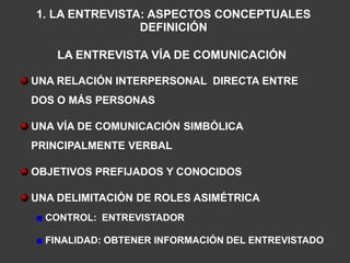 1. LA ENTREVISTA: ASPECTOS CONCEPTUALES
                DEFINICIÓN

    LA ENTREVISTA VÍA DE COMUNICACIÓN

UNA RELACIÓN INTERPERSONAL DIRECTA ENTRE
DOS O MÁS PERSONAS

UNA VÍA DE COMUNICACIÓN SIMBÓLICA
PRINCIPALMENTE VERBAL

OBJETIVOS PREFIJADOS Y CONOCIDOS

UNA DELIMITACIÓN DE ROLES ASIMÉTRICA
  CONTROL: ENTREVISTADOR

  FINALIDAD: OBTENER INFORMACIÓN DEL ENTREVISTADO
 