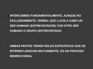 INTERCAMBIO FUNDAMENTALMENTE, AUNQUE NO
 EXCLUSIVAMENTE, VERBAL QUE LLEVA A CABO UN
 SER HUMANO (ENTREVISTADOR) CON OTRO SER
 HUMANO O GRUPO (ENTREVISTADO)




• AMBAS PARTES TIENEN ROLES ESPECÍFICOS QUE SE
 INTERINFLUENCIAN MUTUAMENTE, ES UN PROCESO
 BIDIRECCIONAL
 