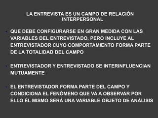 LA ENTREVISTA ES UN CAMPO DE RELACIÓN
                   INTERPERSONAL

• QUE DEBE CONFIGURARSE EN GRAN MEDIDA CON LAS
 VARIABLES DEL ENTREVISTADO, PERO INCLUYE AL
 ENTREVISTADOR CUYO COMPORTAMIENTO FORMA PARTE
 DE LA TOTALIDAD DEL CAMPO

• ENTREVISTADOR Y ENTREVISTADO SE INTERINFLUENCIAN
 MUTUAMENTE

• EL ENTREVISTADOR FORMA PARTE DEL CAMPO Y
 CONDICIONA EL FENÓMENO QUE VA A OBSERVAR POR
 ELLO ÉL MISMO SERÁ UNA VARIABLE OBJETO DE ANÁLISIS
 