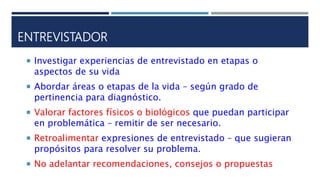 ENTREVISTADOR
 Investigar experiencias de entrevistado en etapas o
aspectos de su vida
 Abordar áreas o etapas de la vida – según grado de
pertinencia para diagnóstico.
 Valorar factores físicos o biológicos que puedan participar
en problemática – remitir de ser necesario.
 Retroalimentar expresiones de entrevistado – que sugieran
propósitos para resolver su problema.
 No adelantar recomendaciones, consejos o propuestas
 