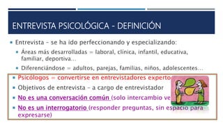 ENTREVISTA PSICOLÓGICA - DEFINICIÓN
 Entrevista – se ha ido perfeccionando y especializando:
 Áreas más desarrolladas = laboral, clínica, infantil, educativa,
familiar, deportiva…
 Diferenciándose = adultos, parejas, familias, niños, adolescentes…
 Psicólogos = convertirse en entrevistadores expertos
 Objetivos de entrevista – a cargo de entrevistador
 No es una conversación común (solo intercambio verbal)
 No es un interrogatorio (responder preguntas, sin espacio para
expresarse)
 