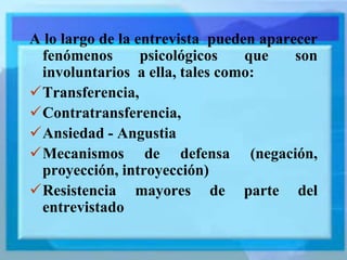 A lo largo de la entrevista pueden aparecer
fenómenos psicológicos que son
involuntarios a ella, tales como:
Transferencia,
Contratransferencia,
Ansiedad - Angustia
Mecanismos de defensa (negación,
proyección, introyección)
Resistencia mayores de parte del
entrevistado
 