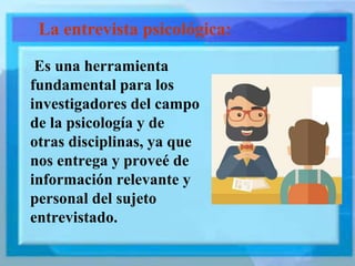 Es una herramienta
fundamental para los
investigadores del campo
de la psicología y de
otras disciplinas, ya que
nos entrega y proveé de
información relevante y
personal del sujeto
entrevistado.
La entrevista psicológica:
 