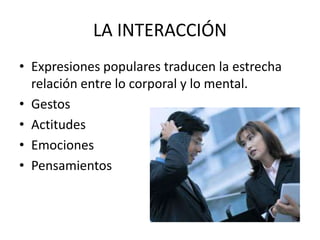 LA INTERACCIÓN
• Expresiones populares traducen la estrecha
relación entre lo corporal y lo mental.
• Gestos
• Actitudes
• Emociones
• Pensamientos

 
