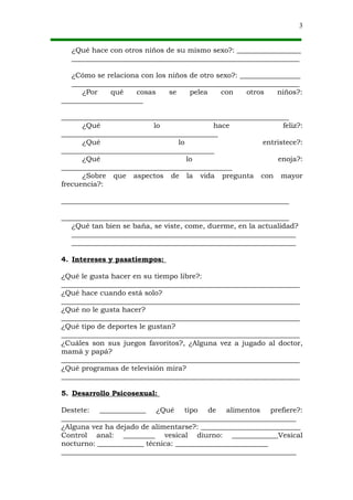 3


  ¿Qué hace con otros niños de su mismo sexo?: __________________
  ________________________________________________________________

   ¿Cómo se relaciona con los niños de otro sexo?: _________________
   ________________________________________________________________
      ¿Por    qué    cosas    se    pelea    con     otros   niños?:
_______________________

________________________________________________________________
      ¿Qué                lo               hace                feliz?:
____________________________________________
      ¿Qué                       lo                      entristece?:
___________________________________________
      ¿Qué                          lo                       enoja?:
________________________________________________
      ¿Sobre que aspectos de la vida pregunta con mayor
frecuencia?:

________________________________________________________________

________________________________________________________________
   ¿Qué tan bien se baña, se viste, come, duerme, en la actualidad?
   _______________________________________________________________
   _______________________________________________________________

4. Intereses y pasatiempos:

¿Qué le gusta hacer en su tiempo libre?:
___________________________________________________________________
¿Qué hace cuando está solo?
___________________________________________________________________
¿Qué no le gusta hacer?
___________________________________________________________________
¿Qué tipo de deportes le gustan?
___________________________________________________________________
¿Cuáles son sus juegos favoritos?, ¿Alguna vez a jugado al doctor,
mamá y papá?
___________________________________________________________________
¿Qué programas de televisión mira?
___________________________________________________________________

5. Desarrollo Psicosexual:

Destete: _____________ ¿Qué tipo de alimentos prefiere?:
__________________________________________________________________
¿Alguna vez ha dejado de alimentarse?: ____________________________
Control anal: _________ vesical diurno: _____________Vesical
nocturno: _____________ técnica: __________________________
__________________________________________________________________
 