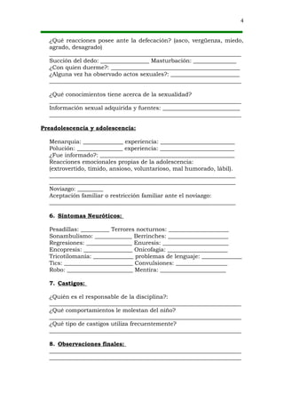 4


  ¿Qué reacciones posee ante la defecación? (asco, vergüenza, miedo,
  agrado, desagrado)
  ___________________________________________________________________
  Succión del dedo: _________________ Masturbación: _______________
  ¿Con quien duerme?: _____________________________________________
  ¿Alguna vez ha observado actos sexuales?: ________________________
  ___________________________________________________________________

  ¿Qué conocimientos tiene acerca de la sexualidad?
  ___________________________________________________________________
  Información sexual adquirida y fuentes: ___________________________
  ___________________________________________________________________

Preadolescencia y adolescencia:

  Menarquia: ______________ experiencia: __________________________
  Polución: ________________ experiencia: __________________________
  ¿Fue informado?: _______________________________________________
  Reacciones emocionales propias de la adolescencia:
  (extrovertido, tímido, ansioso, voluntarioso, mal humorado, lábil).
  _________________________________________________________________
  _________________________________________________________________
  Noviazgo: _________
  Aceptación familiar o restricción familiar ante el noviazgo:
  _________________________________________________________________

  6. Síntomas Neuróticos:

  Pesadillas: __________ Terrores nocturnos: _____________________
  Sonambulismo: _____________ Berrinches: _____________________
  Regresiones: ________________ Enuresis: _______________________
  Encopresis: _________________ Onicofagia: _____________________
  Tricotilomanía: ______________ problemas de lenguaje: ______________
  Tics: ________________________ Convulsiones: __________________
  Robo: _______________________ Mentira: _______________________

  7. Castigos:

  ¿Quién es el responsable de la disciplina?:
  ___________________________________________________________________
  ¿Qué comportamientos le molestan del niño?
  ___________________________________________________________________
  ¿Qué tipo de castigos utiliza frecuentemente?
  ___________________________________________________________________

  8. Observaciones finales:
  ___________________________________________________________________
  ___________________________________________________________________
 