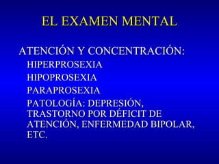 EL EXAMEN MENTALEL EXAMEN MENTAL
ATENCIÓN Y CONCENTRACIÓNATENCIÓN Y CONCENTRACIÓN::
HIPERPROSEXIAHIPERPROSEXIA
HIPOPROSEXIAHIPOPROSEXIA
PARAPROSEXIAPARAPROSEXIA
PATOLOGÍA: DEPRESIÓN,PATOLOGÍA: DEPRESIÓN,
TRASTORNO POR DÉFICIT DETRASTORNO POR DÉFICIT DE
ATENCIÓN, ENFERMEDAD BIPOLAR,ATENCIÓN, ENFERMEDAD BIPOLAR,
ETC.ETC.
 