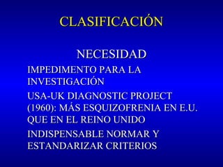 CLASIFICACIÓNCLASIFICACIÓN
NECESIDADNECESIDAD
IMPEDIMENTO PARA LAIMPEDIMENTO PARA LA
INVESTIGACIÓNINVESTIGACIÓN
USA-UK DIAGNOSTIC PROJECTUSA-UK DIAGNOSTIC PROJECT
(1960): MÁS ESQUIZOFRENIA EN E.U.(1960): MÁS ESQUIZOFRENIA EN E.U.
QUE EN EL REINO UNIDOQUE EN EL REINO UNIDO
INDISPENSABLE NORMAR YINDISPENSABLE NORMAR Y
ESTANDARIZAR CRITERIOSESTANDARIZAR CRITERIOS
 
