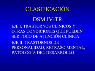 CLASIFICACIÓNCLASIFICACIÓN
DSM IVDSM IV-TR-TR
EJE I: TRASTORNOS CLÍNICOS YEJE I: TRASTORNOS CLÍNICOS Y
OTRAS CONDICIONES QUE PUEDENOTRAS CONDICIONES QUE PUEDEN
SER FOCO DE ATENCIÓN CLÍNICASER FOCO DE ATENCIÓN CLÍNICA
EJE II: TRASTORNOS DEEJE II: TRASTORNOS DE
PERSONALIDAD, RETRASO MENTAL,PERSONALIDAD, RETRASO MENTAL,
PATOLOGÍA DEL DESARROLLOPATOLOGÍA DEL DESARROLLO
 