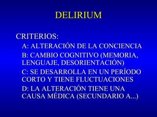 DELIRIUMDELIRIUM
CRITERIOS:CRITERIOS:
A: ALTERACIÓN DE LA CONCIENCIAA: ALTERACIÓN DE LA CONCIENCIA
B: CAMBIO COGNITIVO (MEMORIA,B: CAMBIO COGNITIVO (MEMORIA,
LENGUAJE, DESORIENTACIÓN)LENGUAJE, DESORIENTACIÓN)
C: SE DESARROLLA EN UN PERÍODOC: SE DESARROLLA EN UN PERÍODO
CORTO Y TIENE FLUCTUACIONESCORTO Y TIENE FLUCTUACIONES
D: LA ALTERACIÓN TIENE UNAD: LA ALTERACIÓN TIENE UNA
CAUSA MÉDICACAUSA MÉDICA (SECUNDARIO A...)(SECUNDARIO A...)
 