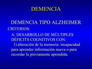 DEMENCIADEMENCIA
DEMENCIA TIPO ALZHEIMERDEMENCIA TIPO ALZHEIMER
CRITERIOS:CRITERIOS:
A: DESARROLLO DE MÚLTIPLESA: DESARROLLO DE MÚLTIPLES
DÉFICITS COGNITIVOS CON:DÉFICITS COGNITIVOS CON:
1) alteración de la memoria: incapacidad1) alteración de la memoria: incapacidad
para aprender información nueva o parapara aprender información nueva o para
recordar la previamente aprendida.recordar la previamente aprendida.
 