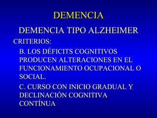 DEMENCIADEMENCIA
DEMENCIA TIPO ALZHEIMERDEMENCIA TIPO ALZHEIMER
CRITERIOS:CRITERIOS:
B. LOS DÉFICITS COGNITIVOSB. LOS DÉFICITS COGNITIVOS
PRODUCEN ALTERACIONES EN ELPRODUCEN ALTERACIONES EN EL
FUNCIONAMIENTO OCUPACIONAL OFUNCIONAMIENTO OCUPACIONAL O
SOCIAL.SOCIAL.
C. CURSO CON INICIO GRADUAL YC. CURSO CON INICIO GRADUAL Y
DECLINACIÓN COGNITIVADECLINACIÓN COGNITIVA
CONTÍNUACONTÍNUA
 