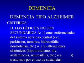DEMENCIADEMENCIA
DEMENCIA TIPO ALZHEIMERDEMENCIA TIPO ALZHEIMER
CRITERIOS:CRITERIOS:
D. LOS DÉFICITS NO SOND. LOS DÉFICITS NO SON
SECUNDARIOS A: 1) otras enfermedadesSECUNDARIOS A: 1) otras enfermedades
del sistema nervioso central (evc,del sistema nervioso central (evc,
parkinson, tumores, hidrocefaliaparkinson, tumores, hidrocefalia
normotensa, etc.) o a 2) alteracionesnormotensa, etc.) o a 2) alteraciones
sistémicas (hipotiroidismo, hiv,sistémicas (hipotiroidismo, hiv,
avitaminosis, neurosífilis, etc.) o a 3)avitaminosis, neurosífilis, etc.) o a 3)
trastornos por el uso de sustanciastrastornos por el uso de sustancias
 