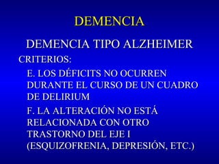 DEMENCIADEMENCIA
DEMENCIA TIPO ALZHEIMERDEMENCIA TIPO ALZHEIMER
CRITERIOS:CRITERIOS:
E. LOS DÉFICITS NO OCURRENE. LOS DÉFICITS NO OCURREN
DURANTE EL CURSO DE UN CUADRODURANTE EL CURSO DE UN CUADRO
DE DELIRIUMDE DELIRIUM
F. LA ALTERACIÓN NO ESTÁF. LA ALTERACIÓN NO ESTÁ
RELACIONADA CON OTRORELACIONADA CON OTRO
TRASTORNO DEL EJE ITRASTORNO DEL EJE I
(ESQUIZOFRENIA, DEPRESIÓN, ETC.)(ESQUIZOFRENIA, DEPRESIÓN, ETC.)
 