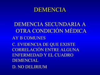 DEMENCIADEMENCIA
DEMENCIA SECUNDARIA ADEMENCIA SECUNDARIA A
OTRA CONDICIÓN MÉDICAOTRA CONDICIÓN MÉDICA
AY B COMUNESAY B COMUNES
C. EVIDENCIA DE QUE EXISTEC. EVIDENCIA DE QUE EXISTE
CORRELACIÓN ENTRE ALGUNACORRELACIÓN ENTRE ALGUNA
ENFERMEDAD Y EL CUADROENFERMEDAD Y EL CUADRO
DEMENCIALDEMENCIAL
D. NO DELIRIUMD. NO DELIRIUM
 