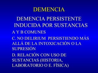 DEMENCIADEMENCIA
DEMENCIA PERSISTENTEDEMENCIA PERSISTENTE
INDUCIDA POR SUSTANCIASINDUCIDA POR SUSTANCIAS
A Y B COMUNESA Y B COMUNES
C. NO DELIRIUM PERSISTIENDO MÁSC. NO DELIRIUM PERSISTIENDO MÁS
ALLÁ DE LA INTOXICACIÓN O LAALLÁ DE LA INTOXICACIÓN O LA
SUPRESIÓNSUPRESIÓN
D. RELACIÓN CON USO DED. RELACIÓN CON USO DE
SUSTANCIAS (HISTORIA,SUSTANCIAS (HISTORIA,
LABORATORIO O E. FÍSICA)LABORATORIO O E. FÍSICA)
 