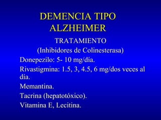 DEMENCIA TIPODEMENCIA TIPO
ALZHEIMERALZHEIMER
TRATAMIENTOTRATAMIENTO
(Inhibidores de Colinesterasa)(Inhibidores de Colinesterasa)
Donepezilo: 5- 10 mg/día.Donepezilo: 5- 10 mg/día.
Rivastigmina: 1.5, 3, 4.5, 6 mg/dos veces alRivastigmina: 1.5, 3, 4.5, 6 mg/dos veces al
día.día.
Memantina.Memantina.
Tacrina (hepatotóxico).Tacrina (hepatotóxico).
Vitamina E, Lecitina.Vitamina E, Lecitina.
 