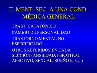 T. MENT. SEC. A UNA COND.T. MENT. SEC. A UNA COND.
MÉDICA GENERALMÉDICA GENERAL
TRAST. CATATÓNICOTRAST. CATATÓNICO
CAMBIO DE PERSONALIDADCAMBIO DE PERSONALIDAD
TRASTORNO MENTAL NOTRASTORNO MENTAL NO
ESPECIFICADOESPECIFICADO
OTROS REFERIDOS EN CADAOTROS REFERIDOS EN CADA
SECCIÓN (ANSIEDAD, PSICÓTICO,SECCIÓN (ANSIEDAD, PSICÓTICO,
AFECTIVO, SEXUAL, SUEÑO ETC...)AFECTIVO, SEXUAL, SUEÑO ETC...)
 