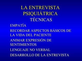 LA ENTREVISTALA ENTREVISTA
PSIQUIÁTRICAPSIQUIÁTRICA
TÉCNICASTÉCNICAS
EMPATÍAEMPATÍA
RECORDAR ASPECTOS BÁSICOS DERECORDAR ASPECTOS BÁSICOS DE
LA VIDA DEL PACIENTELA VIDA DEL PACIENTE
ANIMAR EXPRESIÓN DEANIMAR EXPRESIÓN DE
SENTIMIENTOSSENTIMIENTOS
LENGUAJE NO VERBALLENGUAJE NO VERBAL
DESARROLLO DE LA ENTREVISTADESARROLLO DE LA ENTREVISTA
 