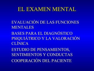 EL EXAMEN MENTALEL EXAMEN MENTAL
EVALUACIÓN DE LAS FUNCIONESEVALUACIÓN DE LAS FUNCIONES
MENTALESMENTALES
BASES PARA EL DIAGNÓSTICOBASES PARA EL DIAGNÓSTICO
PSIQUIÁTRICO Y LA VALORACIÓNPSIQUIÁTRICO Y LA VALORACIÓN
CLÍNICACLÍNICA
ESTUDIO DE PENSAMIENTOS,ESTUDIO DE PENSAMIENTOS,
SENTIMIENTOS Y CONDUCTASSENTIMIENTOS Y CONDUCTAS
COOPERACIÓN DEL PACIENTECOOPERACIÓN DEL PACIENTE
 