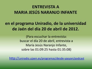 ENTREVISTA A
     MARIA JESÚS NARANJO INFANTE

en el programa Uniradio, de la universidad
    de Jaén del día 20 de abril de 2012.
             (Para escuchar la entrevista:
         buscar el día 20 de abril, entrevista a
             María Jesús Naranjo Infante,
          sobre las 01:09:25 hasta 01:35:08)

  http://uniradio.ujaen.es/programas/desde-yayyan/podcast
 