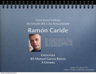 Literatura Galega 
do Século XX e da Actualidade 
Ramón Caride 
Ramón Caride Ogando (Cea-Ourense, 1957), é un 
autor moi prolífico especialmente nos campos da 
lírica (Criptografías -2010-, A chuvia humana 
-2012-...) e da narrativa (Soños eléctricos -1992-, 
Sarou -1997-, O sangue dos camiños 2014-...) sen 
esquecer a literatura infanto-xuvenil (Perigo vexetal 
-1995-, As viaxes de Ruki -2014-...). 
Entrevista 
IES Manuel García Barros 
A Estrada 
Texto: © Cc-by-sa-3.0 
Fotos: © Todos os dereitos reservados 
martes 2 de diciembre de 2014 
 
