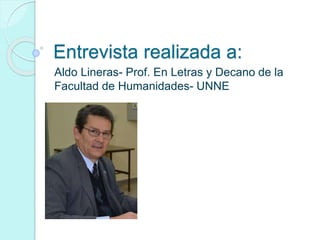 Entrevista realizada a: 
Aldo Lineras- Prof. En Letras y Decano de la 
Facultad de Humanidades- UNNE 
 