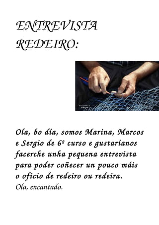 ENTREVISTA 
REDEIRO:
Ola, bo día, somos Marina, Marcos 
e Sergio de 6º curso e gustaríanos 
facerche unha pequena entrevista 
para poder coñecer un pouco máis 
o oficio de redeiro ou redeira.
Ola, encantado.
 