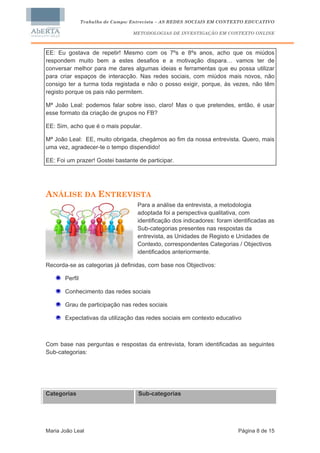 Trabalho de Campo: Entrevista – AS REDES SOCIAIS EM CONTEXTO EDUCATIVO

                                   METODOLOGIAS DE INVESTIGAÇÃO EM CONTEXTO ONLINE



EE: Eu gostava de repetir! Mesmo com os 7ºs e 8ºs anos, acho que os miúdos
respondem muito bem a estes desafios e a motivação dispara… vamos ter de
conversar melhor para me dares algumas ideias e ferramentas que eu possa utilizar
para criar espaços de interacção. Nas redes sociais, com miúdos mais novos, não
consigo ter a turma toda registada e não o posso exigir, porque, às vezes, não têm
registo porque os pais não permitem.

Mª João Leal: podemos falar sobre isso, claro! Mas o que pretendes, então, é usar
esse formato da criação de grupos no FB?

EE: Sim, acho que é o mais popular.

Mª João Leal: EE, muito obrigada, chegámos ao fim da nossa entrevista. Quero, mais
uma vez, agradecer-te o tempo dispendido!

EE: Foi um prazer! Gostei bastante de participar.




ANÁLISE DA ENTREVISTA
                                    Para a análise da entrevista, a metodologia
                                    adoptada foi a perspectiva qualitativa, com
                                    identificação dos indicadores: foram identificadas as
                                    Sub-categorias presentes nas respostas da
                                    entrevista, as Unidades de Registo e Unidades de
                                    Contexto, correspondentes Categorias / Objectivos
                                    identificados anteriormente.

Recorda-se as categorias já definidas, com base nos Objectivos:

       Perfil

       Conhecimento das redes sociais

       Grau de participação nas redes sociais

       Expectativas da utilização das redes sociais em contexto educativo



Com base nas perguntas e respostas da entrevista, foram identificadas as seguintes
Sub-categorias:




Categorias                          Sub-categorias




Maria João Leal                                                            Página 8 de 15
 