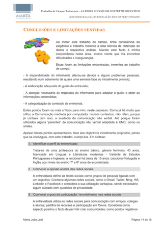 Trabalho de Campo: Entrevista – AS REDES SOCIAIS EM CONTEXTO EDUCATIVO

                                   METODOLOGIA DE INVESTIGAÇÃO EM CONTEXTO ONLINE




CONCLUSÕES E LIMITAÇÕES SENTIDAS

                        Ao iniciar este trabalho de campo, tinha consciência da
                        exigência e trabalho inerente a esta técnica de obtenção de
                        dados e respectiva análise. Aliando este facto à minha
                        inexperiência nesta área, estava ciente que iria encontrar
                        dificuldades e inseguranças.

                        Estas foram as limitações encontradas, inerentes ao trabalho
                        de campo:

- A disponibilidade do informante alterou-se devido a alguns problemas pessoais,
resultando num adiamento de quase uma semana face ao inicialmente previsto;

- A elaboração adequada do guião da entrevista;

- A atenção necessária às respostas do informante para adaptar o guião e obter as
informações pretendidas;

- A categorização do conteúdo da entrevista.

Estes pontos foram os mais críticos para mim, neste processo. Como já há muito que
utilizo a Comunicação mediada por computador noutros contextos, não referi, porque
já contava com isso, a ausência da comunicação não verbal. Até porque foram
utilizados alguns “parentes” de comunicação não verbal adaptada à CMC, como os
smiles.

Apesar destes pontos apresentados, face aos objectivos inicialmente propostos, penso
que se conseguiu, com este trabalho, cumpri-los. Em síntese:

   1. Identificar o perfil do entrevistado

       Trata-se de uma professora do ensino básico, género feminino, 43 anos,
       licenciada em Línguas e Literaturas modernas - Variante de Estudos
       Portugueses e Ingleses; a leccionar há cerca de 15 anos. Lecciona Português e
       Inglês aos níveis de ensino 7º e 8º anos de escolaridade.

   2. Conhecer a opinião acerca das redes sociais

       A entrevistada define as redes sociais como grupos de pessoas ligadas com
       um objectivo. Conhece algumas redes sociais, como o Gmail, Twiter, Ning, Hi5,
       Linkedin e Facebook e considera a sua utilização vantajosa, sendo necessário
       algum cuidado com questões de privacidade.

   3. Conhecer o grau de participação / envolvimento nas redes sociais

       A entrevistada utiliza as redes sociais para comunicação com amigos, colegas
       e alunos; partilha de recursos e participação em fóruns. Considera como
       aspecto positivo o facto de permitir criar comunidades; como pontos negativos


Maria João Leal                                                                Página 14 de 15
 