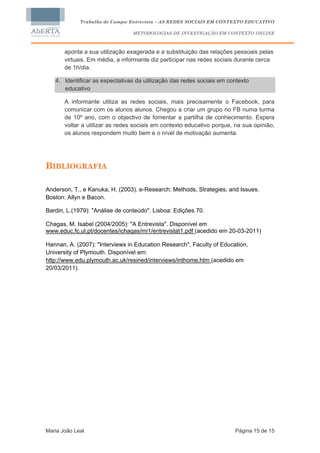 Trabalho de Campo: Entrevista – AS REDES SOCIAIS EM CONTEXTO EDUCATIVO

                                 METODOLOGIAS DE INVESTIGAÇÃO EM CONTEXTO ONLINE



       aponta a sua utilização exagerada e a substituição das relações pessoais pelas
       virtuais. Em média, a informante diz participar nas redes sociais durante cerca
       de 1h/dia.

   4. Identificar as expectativas da utilização das redes sociais em contexto
      educativo

       A informante utiliza as redes sociais, mais precisamente o Facebook, para
       comunicar com os alunos alunos. Chegou a criar um grupo no FB numa turma
       de 10º ano, com o objectivo de fomentar a partilha de conhecimento. Espera
       voltar a utilizar as redes sociais em contexto educativo porque, na sua opinião,
       os alunos respondem muito bem e o nível de motivação aumenta.




BIBLIOGRAFIA

Anderson, T., e Kanuka, H. (2003). e-Research: Methods, Strategies, and Issues.
Boston: Allyn e Bacon.

Bardin, L.(1979): "Análise de conteúdo". Lisboa: Edições 70.

Chagas, M. Isabel (2004/2005): "A Entrevista". Disponível em
www.educ.fc.ul.pt/docentes/ichagas/mi1/entrevistat1.pdf (acedido em 20-03-2011)

Hannan, A. (2007): "Interviews in Education Research", Faculty of Education,
University of Plymouth. Disponível em:
http://www.edu.plymouth.ac.uk/resined/interviews/inthome.htm (acedido em
20/03/2011).




Maria João Leal                                                         Página 15 de 15
 