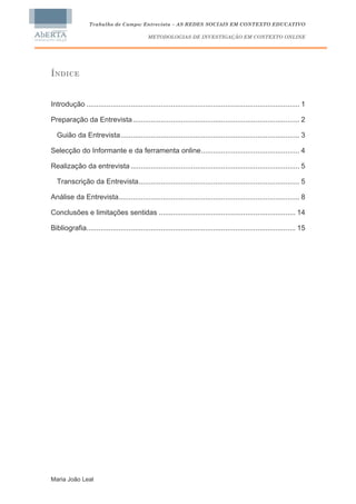 Trabalho de Campo: Entrevista – AS REDES SOCIAIS EM CONTEXTO EDUCATIVO

                                             METODOLOGIAS DE INVESTIGAÇÃO EM CONTEXTO ONLINE




ÍNDICE


Introdução .......................................................................................................... 1

Preparação da Entrevista ................................................................................... 2

  Guião da Entrevista......................................................................................... 3

Selecção do Informante e da ferramenta online................................................. 4

Realização da entrevista .................................................................................... 5

  Transcrição da Entrevista................................................................................ 5

Análise da Entrevista.......................................................................................... 8

Conclusões e limitações sentidas .................................................................... 14

Bibliografia........................................................................................................ 15




Maria João Leal
 