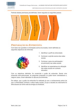 Trabalho de Campo: Entrevista – AS REDES SOCIAIS EM CONTEXTO EDUCATIVO

                                                                              METODOLOGIAS DE INVESTIGAÇÃO EM CONTEXTO ONLINE



Partindo destas premissas pré-definidas, foram seguidos os seguintes passos:

       Preparação do Guião da entrevista




                                                                                                                                            Conclusões e limitações sentidas
                                                                                Realização da entrevista -
                                                   Selecção do informante e




                                                                                                                    Análise da entrevista
                                                       ferramenta online




                                                                                       Transcrição




PREPARAÇÃO DA ENTREVISTA
Com base nas questões e orientações acima enunciadas, foram definidas os
seguintes objectivos da entrevista:

                                                                                                             1. Identificar o perfil do entrevistado

                                                                                                             2. Conhecer a opinião acerca das redes
                                                                                                                sociais

                                                                                                             3. Conhecer o grau de participação /
                                                                                                                envolvimento nas redes sociais

                                                                                                             4. Identificar as expectativas da utilização
                                                                                                                das redes sociais em contexto
                                                                                                                educativo

Com os objectivos definidos, foi construído o guião da entrevista. Sendo uma
entrevista semi-estruturada, as perguntas propostas no guião foram orientadoras e,
nalguns casos, foram alteradas no decurso da entrevista.

De realçar, que o guião da entrevista foi realizado já com o conhecimento prévio de
que o entrevistado conhece e utiliza redes sociais, já que a escolha do informante foi
feita através da minha rede de amigos do facebook.




Maria João Leal                                                                                                                                                                Página 2 de 15
 