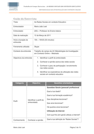 Trabalho de Campo: Entrevista – AS REDES SOCIAIS EM CONTEXTO EDUCATIVO

                                     METODOLOGIAS DE INVESTIGAÇÃO EM CONTEXTO ONLINE




Guião da Entrevista
Título                        As Redes Sociais em contexto Educativo

Entrevistador                 Maria João Leal

Entrevistado                  (EE) – Professor do Ensino básico

Data de realização            12 de Março de 2011

Hora e duração da             15h – 15h35 (35 minutos)
entrevista

Ferramenta utilizada          Skype

Contexto da entrevista        Trabalho de campo da UC Metodologias de Investigação
                              em Contexto Online – Mestrado

Objectivos da entrevista          1. Identificar o perfil do entrevistado

                                  2. Conhecer a opinião acerca das redes sociais

                                  3. Conhecer o grau de participação / envolvimento
                                     nas redes sociais

                                  4. Identificar as expectativas da utilização das redes
                                     sociais em contexto educativo




   Categoria               Objectivo                     Questões orientadoras

                                                Questões Gerais (pessoal/ profissional

                                                Qual a tua idade?

                                                Qual a tua formação académica?

                     Identificar o perfil do    Que disciplinas leccionas?
Perfil
                     entrevistado               Que anos leccionas?

                                                Há quantos anos leccionas?

                                                Utilização da Internet

                                                Com que fins (em geral) utilizas a internet?


Conhecimento         Conhecer a opinião         Qual a tua definição de “Redes Sociais”?



Maria João Leal                                                               Página 3 de 15
 