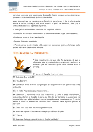 Trabalho de Campo: Entrevista – AS REDES SOCIAIS EM CONTEXTO EDUCATIVO

                                  METODOLOGIAS DE INVESTIGAÇÃO EM CONTEXTO ONLINE



sem que houvesse uma proximidade de relação. Assim, cheguei ao meu informante,
professora do Ensino Básico de Português / Inglês.

Após alguma troca de mensagens no Facebook, escolhemos o dia e a ferramenta
online a utilizar – o skype. Foi ainda enviado o guião da entrevista, para que o
entrevistado estivesse a par dos objectivos.

A selecção da ferramenta foi com base nos seguintes critérios:

- Facilidade de utilização da ferramenta (o informante utiliza o skype com frequência)

- Facilidade na transcrição da entrevista

- Isenção de custos associados

- Permite ver se o entrevistado está a escrever, esperando assim, pelo tempo certo
para a colocação da pergunta seguinte.


REALIZAÇÃO DA ENTREVISTA

                          A data inicialmente marcada não foi cumprida, já que o
                          informante teve alguns contratempos pessoais, acabando a
                          entrevista por ser realizada quase uma semana após o
                          previsto.



                          Transcrição da Entrevista
Mª João Leal: Boa tarde EE

EE: Olá, boa tarde

Mª João Leal: Antes de mais, obrigada pela tua disponibilidade em participares nesta
entrevista!

EE: de nada! Peço desculpa pelo adiamento…

Mª João Leal: O importante é que tudo se resolveu! ;) Como te disse anteriormente,
esta entrevista tem a duração de cerca de 30m. Irá ser transcrita e apresentada no
meu trabalho para a Unidade Curricular de Metodologias de Investigação em Contexto
Online e todas as referências pessoais serão retiradas. Tens alguma questão a
colocar?

EE: Não, ficou tudo claro nas mensagens trocadas.

Mª João Leal: óptimo. Vamos então começar por definir o teu perfil.

EE: Vamos

Mª João Leal: Sei que o sexo é feminino. Qual a tua idade?


Maria João Leal                                                           Página 5 de 15
 