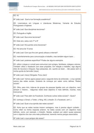 Trabalho de Campo: Entrevista – AS REDES SOCIAIS EM CONTEXTO EDUCATIVO

                                  METODOLOGIAS DE INVESTIGAÇÃO EM CONTEXTO ONLINE



EE: 43

Mª João Leal: Qual a tua formação académica?

EE: Licenciatura em Línguas e Literaturas Modernas, Variante de Estudos
Portugueses e Ingleses

Mª João Leal: Que disciplinas leccionas?

EE: Português e Inglês

Mª João Leal: Que anos leccionas?

EE: Este ano, estou com 7º e 8º

Mª João Leal: Há quantos anos leccionas?

EE: Há cerca de 15 anos

Mª João Leal: Com que fins (em geral) utilizas a internet?

EE: maioritariamente para comunicação e trabalho, mas também algum lazer…

Mª João Leal: poderias especificar? Podes dar alguns exemplos.

EE: utilizo o skype e o email para comunicar com amigos, familiares, colegas e alunos.
Também utilizo o facebook com esse propósito. Em relação a trabalho, sigo alguns
sites de recursos e blogues, faço pesquisas, etc. quanto ao lazer… não passo sem a
minha quinta do farmville! (risos)

Mª João Leal: (risos) Obrigada. Ficou claro!

Mª João Leal: Vamos agora passar para o segundo tema da entrevista – a tua opinião
acerca das redes sociais. Gostaria de começar por saber como defines “Redes
sociais”.

EE: Olha, para mim, trata-se de grupos de pessoas ligadas com um objectivo, nem
sempre o mesmo… nalgumas redes esse objectivo é mais definido, noutras, mais
transversal.

Mª João Leal: Para além do Facebook, Conheces outras redes sociais? - Quais?

EE: conheço o Gmail, o Twiter, o Ning, Hi5, Linkedin. E o Facebook, sim! ;)

Mª João Leal: Qual a tua opinião das redes sociais?

EE: Acho que as redes sociais trazem vantagens, mas é preciso algum cuidado…
Como referi na minha resposta anterior, há redes sociais com um objectivo mais
definido, como, por exemplo, o linkedin. Nestas, acabam por aderir quase pessoas
com o objectivo de criar uma rede profissional, havendo menos perigos associados.

Mª João Leal: e que perigos são esses?



Maria João Leal                                                          Página 6 de 15
 